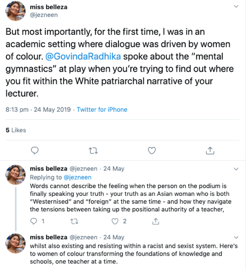 A selection of tweets: @jezneen. But most importantly, for the first time, I was in an academic setting where dialogue was driven by women of colour. @GovindaRadhika spoke about the "mental gymnastics" at play when you're trying to find out where you fit within the White patriarchal narrative of your lecturer. Words cannot describe the feeling when the person on the podium is finally speaking your truth - the truth as an Asian woman who is both "Westernised" and "foreign" at the same time - and how they navigate the tensions between taking up the positional authority of a teacher, whilst also existing and resisting within a racist and sexist system. Here's to women of colour transforming the foundations of knowledge and schools, one teacher at a time.